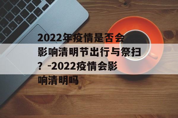2022年疫情是否会影响清明节出行与祭扫？-2022疫情会影响清明吗